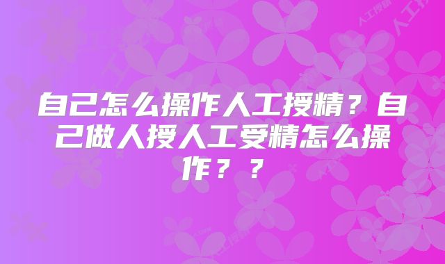 自己怎么操作人工授精？自己做人授人工受精怎么操作？？