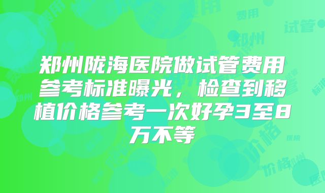 郑州陇海医院做试管费用参考标准曝光，检查到移植价格参考一次好孕3至8万不等