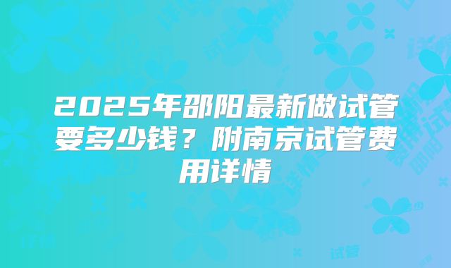 2025年邵阳最新做试管要多少钱？附南京试管费用详情