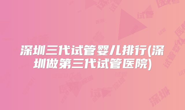 深圳三代试管婴儿排行(深圳做第三代试管医院)