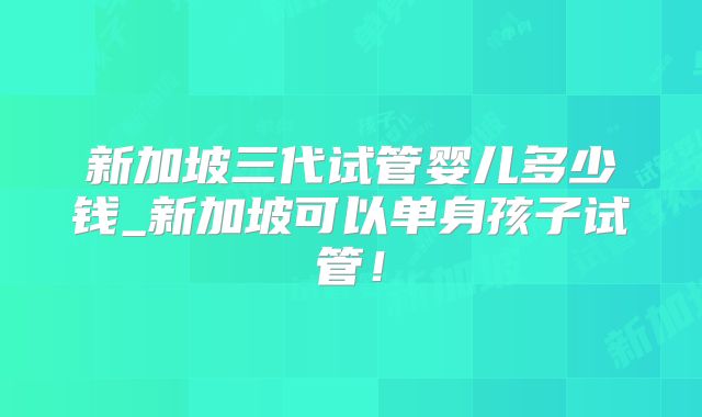 新加坡三代试管婴儿多少钱_新加坡可以单身孩子试管!
