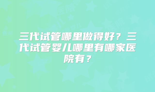 三代试管哪里做得好？三代试管婴儿哪里有哪家医院有？