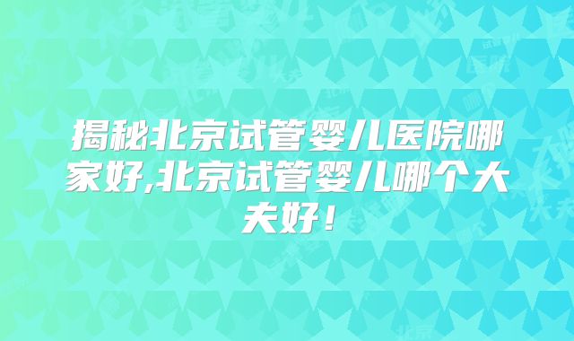 揭秘北京试管婴儿医院哪家好,北京试管婴儿哪个大夫好！