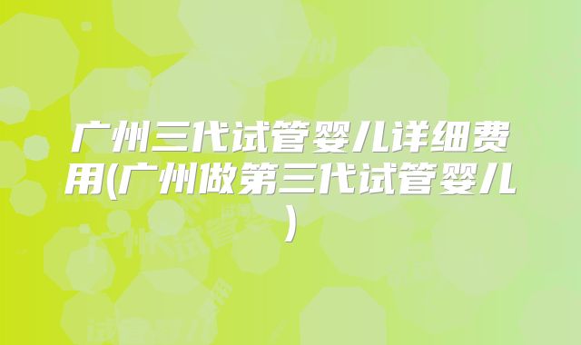 广州三代试管婴儿详细费用(广州做第三代试管婴儿)