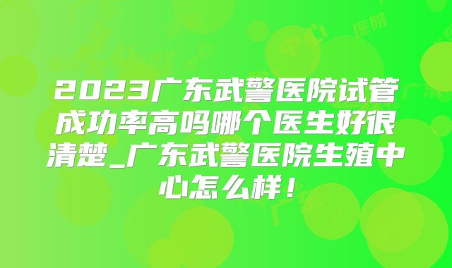 2023广东武警医院试管成功率高吗哪个医生好很清楚_广东武警医院生殖中心怎么样！