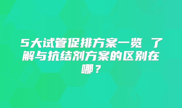 5大试管促排方案一览 了解与抗结剂方案的区别在哪?