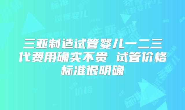三亚制造试管婴儿一二三代费用确实不贵 试管价格标准很明确