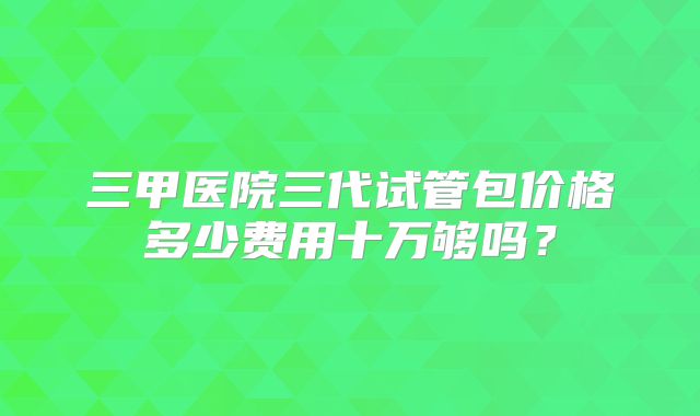 三甲医院三代试管包价格多少费用十万够吗？