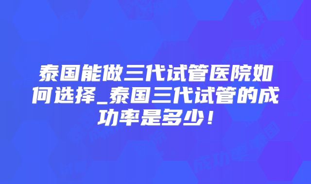 泰国能做三代试管医院如何选择_泰国三代试管的成功率是多少！