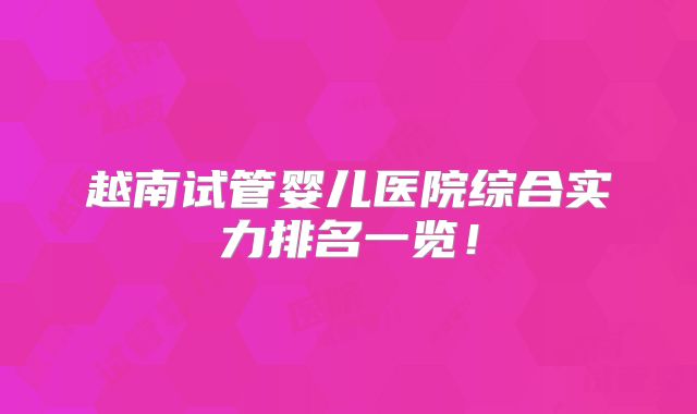 越南试管婴儿医院综合实力排名一览!