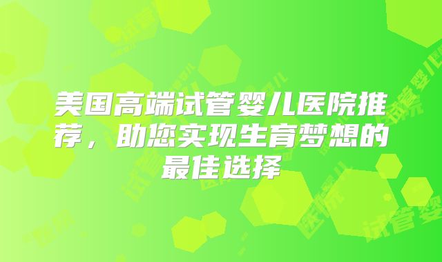 美国高端试管婴儿医院推荐，助您实现生育梦想的最佳选择