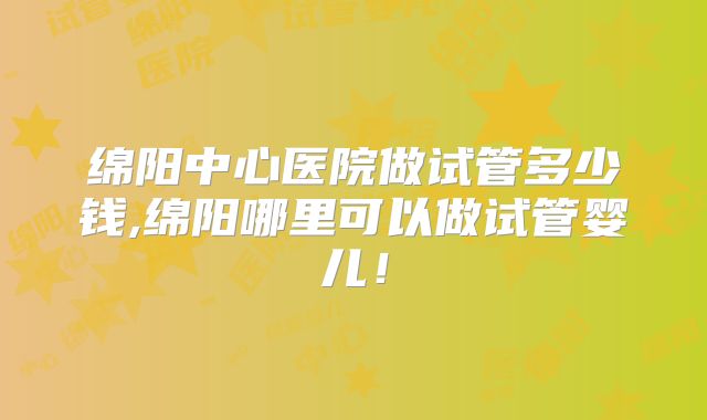 绵阳中心医院做试管多少钱,绵阳哪里可以做试管婴儿!