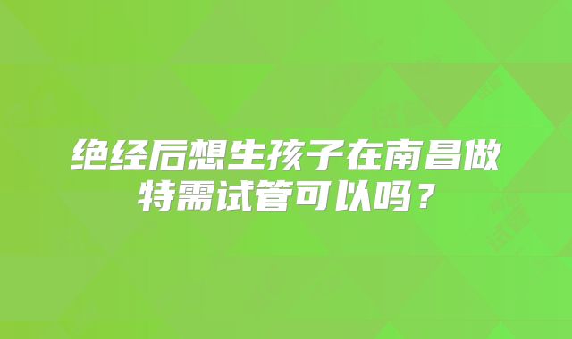 绝经后想生孩子在南昌做特需试管可以吗？