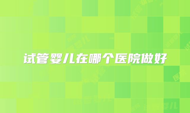 试管婴儿在哪个医院做好