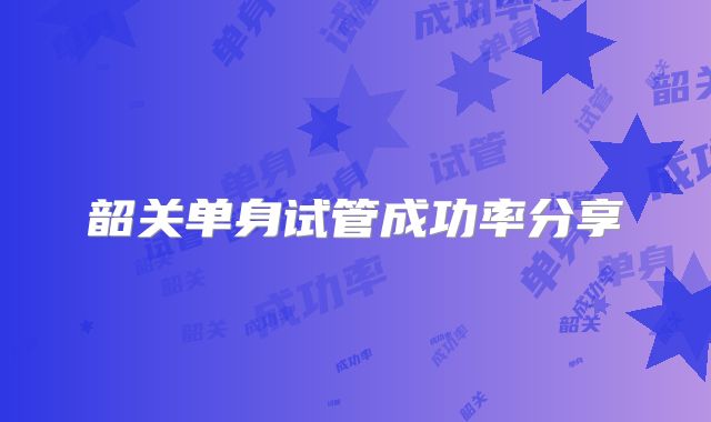 韶关单身试管成功率分享