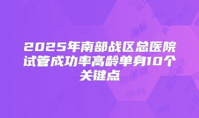 2025年南部战区总医院试管成功率高龄单身10个关键点