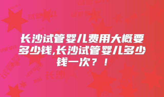 长沙试管婴儿费用大概要多少钱,长沙试管婴儿多少钱一次?!