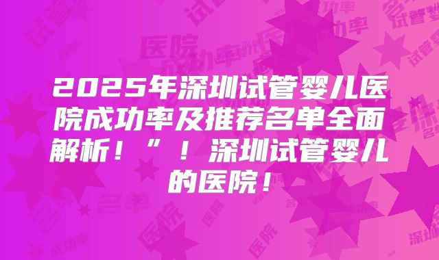 2025年深圳试管婴儿医院成功率及推荐名单全面解析！”！深圳试管婴儿的医院！