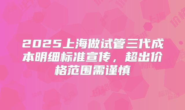 2025上海做试管三代成本明细标准宣传，超出价格范围需谨慎