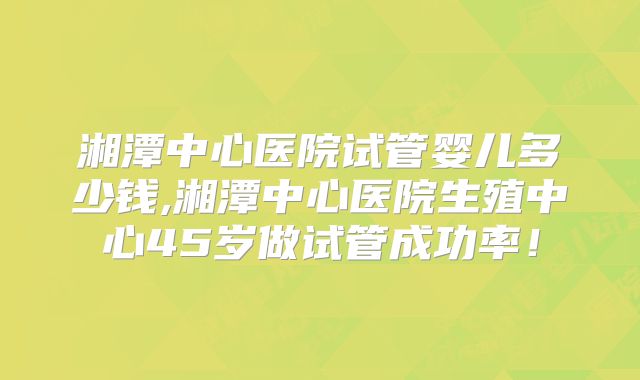 湘潭中心医院试管婴儿多少钱,湘潭中心医院生殖中心45岁做试管成功率！