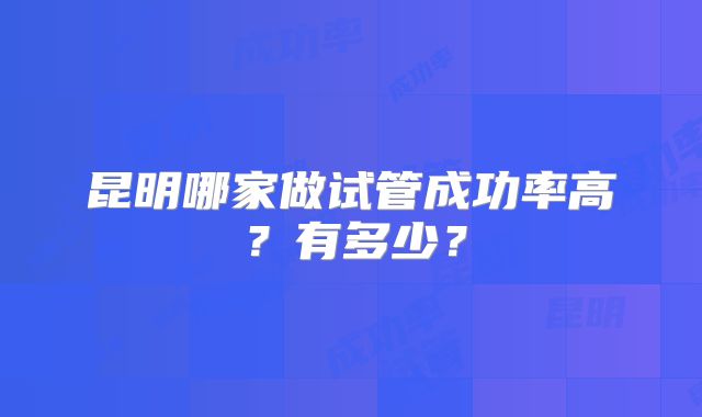 昆明哪家做试管成功率高？有多少？
