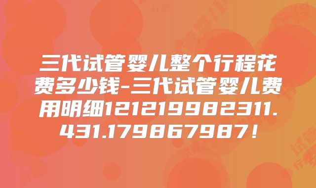 三代试管婴儿整个行程花费多少钱-三代试管婴儿费用明细121219982311.431.179867987！