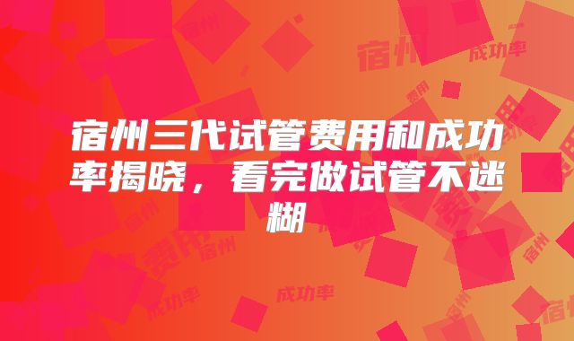宿州三代试管费用和成功率揭晓，看完做试管不迷糊