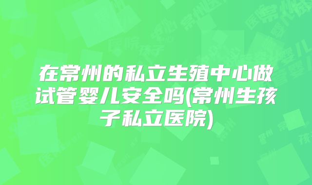 在常州的私立生殖中心做试管婴儿安全吗(常州生孩子私立医院)