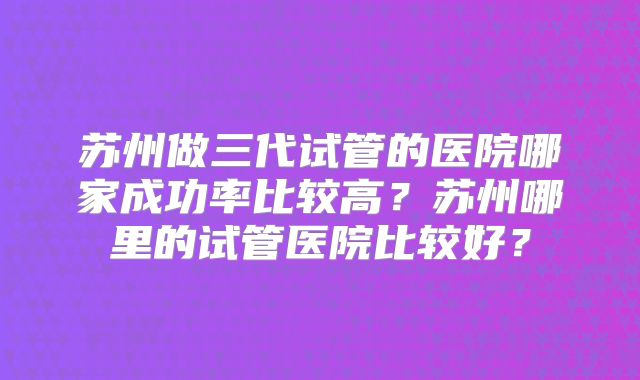 苏州做三代试管的医院哪家成功率比较高？苏州哪里的试管医院比较好？