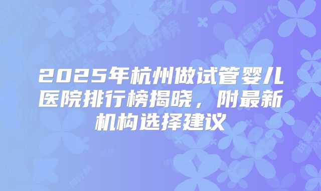2025年杭州做试管婴儿医院排行榜揭晓,附最新机构选择建议