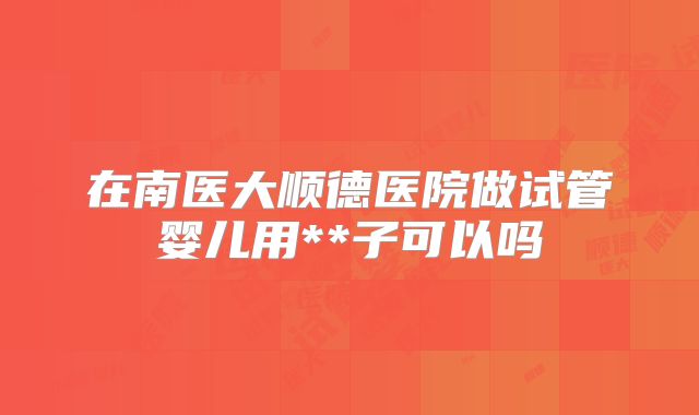 在南医大顺德医院做试管婴儿用**子可以吗