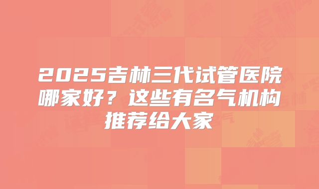 2025吉林三代试管医院哪家好?这些有名气机构推荐给大家