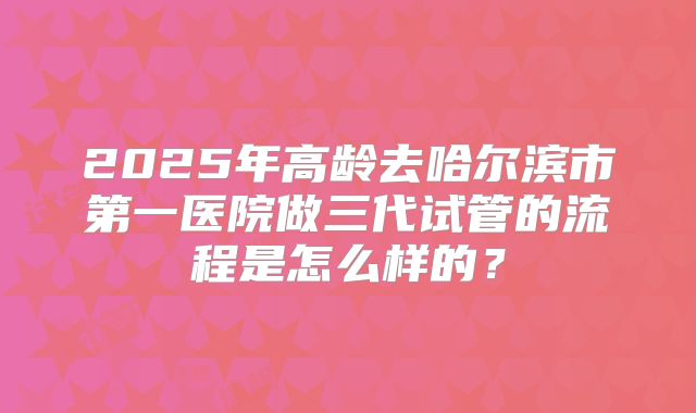2025年高龄去哈尔滨市第一医院做三代试管的流程是怎么样的？