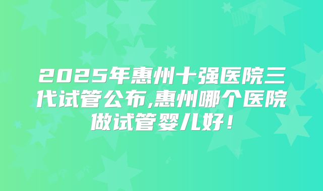 2025年惠州十强医院三代试管公布,惠州哪个医院做试管婴儿好！