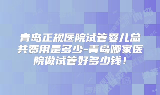 青岛正规医院试管婴儿总共费用是多少-青岛哪家医院做试管好多少钱!