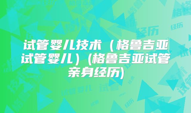 试管婴儿技术（格鲁吉亚试管婴儿）(格鲁吉亚试管亲身经历)