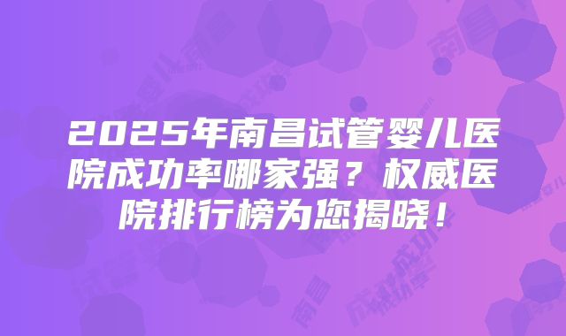 2025年南昌试管婴儿医院成功率哪家强？权威医院排行榜为您揭晓！