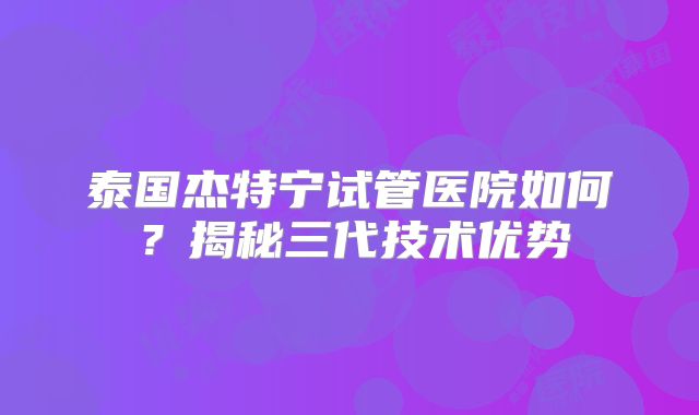 泰国杰特宁试管医院如何？揭秘三代技术优势