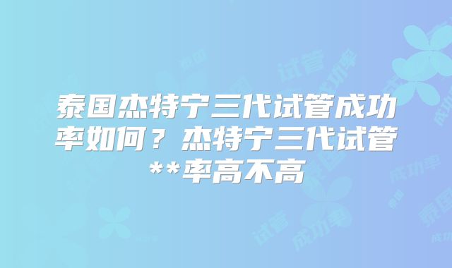 泰国杰特宁三代试管成功率如何？杰特宁三代试管**率高不高