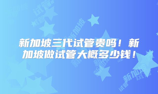 新加坡三代试管贵吗！新加坡做试管大概多少钱！