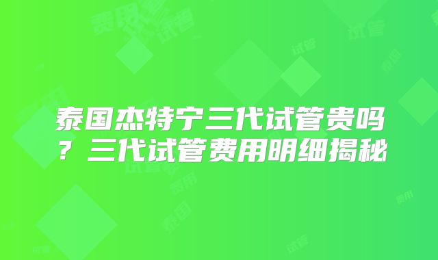 泰国杰特宁三代试管贵吗？三代试管费用明细揭秘