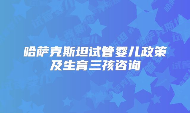 哈萨克斯坦试管婴儿政策及生育三孩咨询