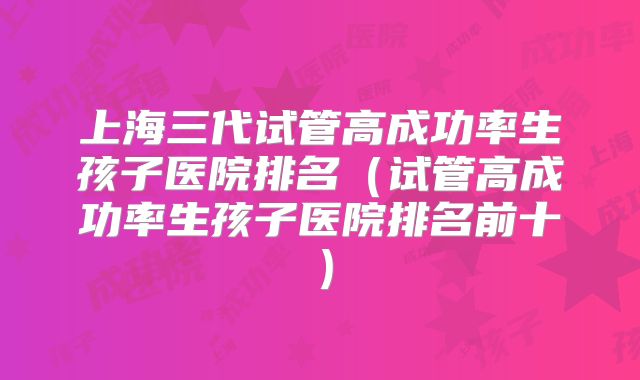 上海三代试管高成功率生孩子医院排名(试管高成功率生孩子医院排名前十)