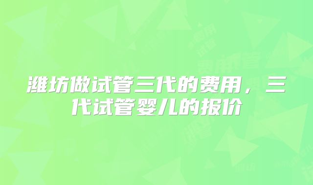 潍坊做试管三代的费用,三代试管婴儿的报价