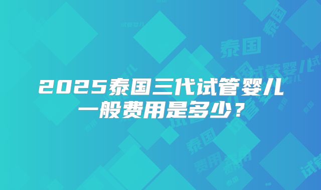 2025泰国三代试管婴儿一般费用是多少?