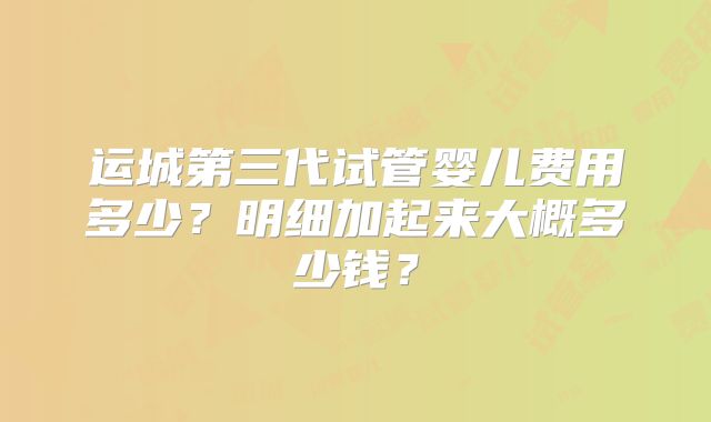 运城第三代试管婴儿费用多少?明细加起来大概多少钱?