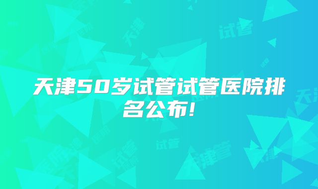 天津50岁试管试管医院排名公布!