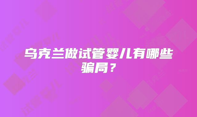 乌克兰做试管婴儿有哪些骗局？
