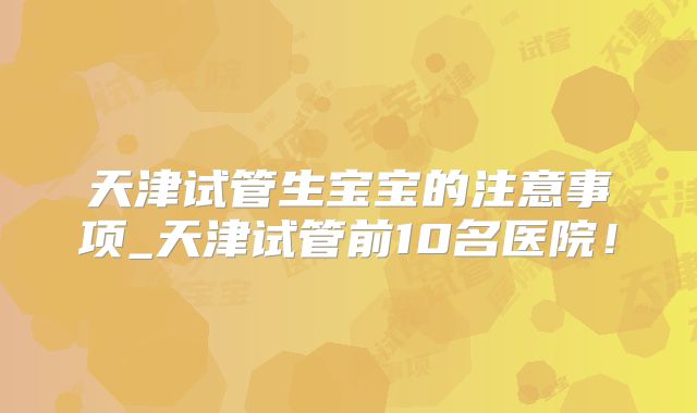 天津试管生宝宝的注意事项_天津试管前10名医院！