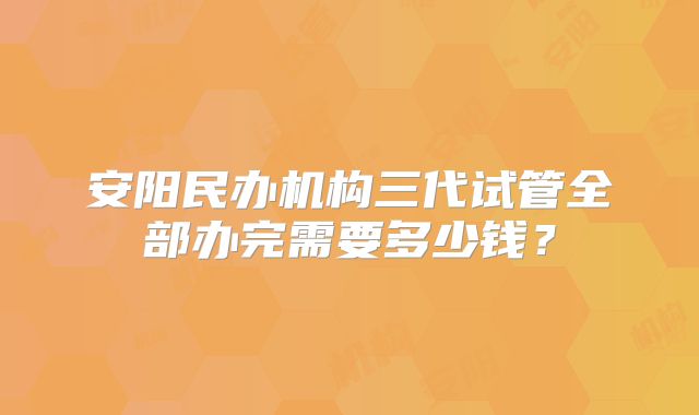 安阳民办机构三代试管全部办完需要多少钱？